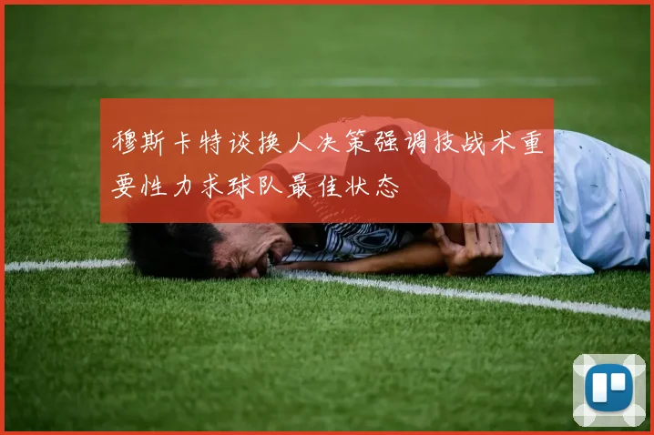 穆斯卡特谈换人决策强调技战术重要性力求球队最佳状态