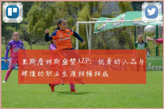 里斯詹姆斯盛赞AZP：优秀的人品与辉煌的职业生涯相辅相成