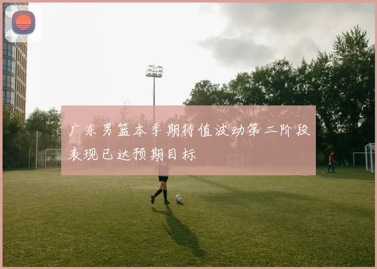 广东男篮本季期待值波动第二阶段表现已达预期目标
