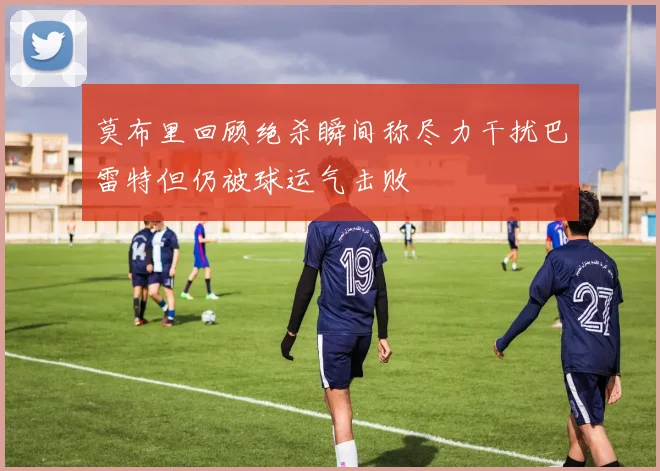 莫布里回顾绝杀瞬间称尽力干扰巴雷特但仍被球运气击败