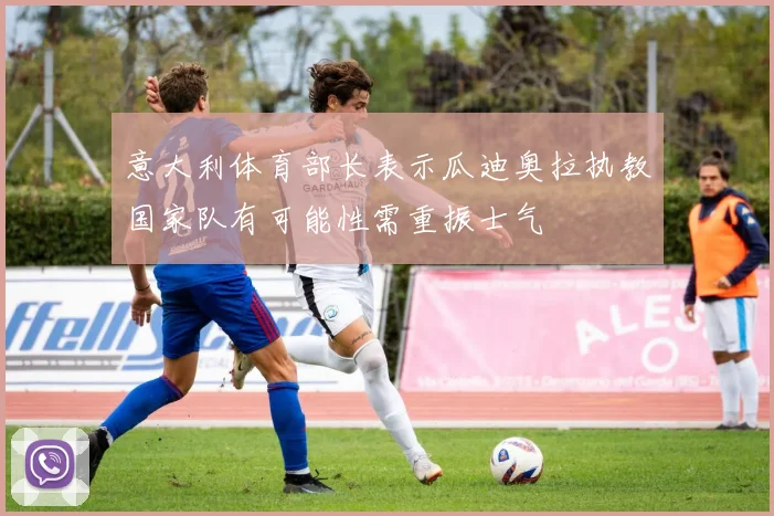 意大利体育部长表示瓜迪奥拉执教国家队有可能性需重振士气
